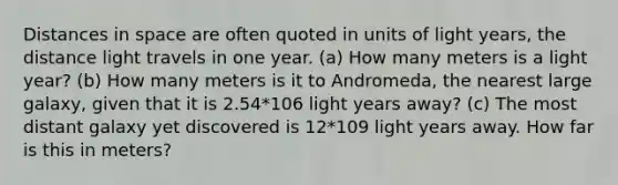 Distances in space are often quoted in units of light years, the distance light travels in one year. (a) How many meters is a light year? (b) How many meters is it to Andromeda, the nearest large galaxy, given that it is 2.54*106 light years away? (c) The most distant galaxy yet discovered is 12*109 light years away. How far is this in meters?