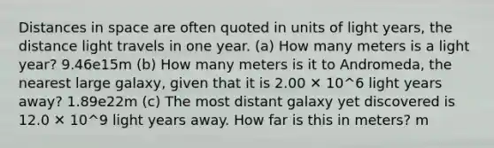 Distances in space are often quoted in units of light years, the distance light travels in one year. (a) How many meters is a light year? 9.46e15m (b) How many meters is it to Andromeda, the nearest large galaxy, given that it is 2.00 ✕ 10^6 light years away? 1.89e22m (c) The most distant galaxy yet discovered is 12.0 ✕ 10^9 light years away. How far is this in meters? m