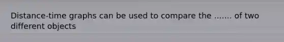 Distance-time graphs can be used to compare the ....... of two different objects