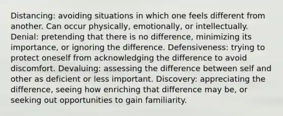 Distancing: avoiding situations in which one feels different from another. Can occur physically, emotionally, or intellectually. Denial: pretending that there is no difference, minimizing its importance, or ignoring the difference. Defensiveness: trying to protect oneself from acknowledging the difference to avoid discomfort. Devaluing: assessing the difference between self and other as deficient or less important. Discovery: appreciating the difference, seeing how enriching that difference may be, or seeking out opportunities to gain familiarity.