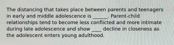 The distancing that takes place between parents and teenagers in early and middle adolescence is ______. Parent-child relationships tend to become less conflicted and more intimate during late adolescence and show ____ decline in closeness as the adolescent enters young adulthood.