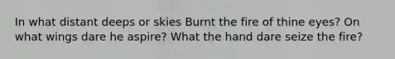 In what distant deeps or skies Burnt the fire of thine eyes? On what wings dare he aspire? What the hand dare seize the fire?