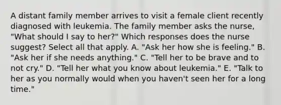 A distant family member arrives to visit a female client recently diagnosed with leukemia. The family member asks the nurse, "What should I say to her?" Which responses does the nurse suggest? Select all that apply. A. "Ask her how she is feeling." B. "Ask her if she needs anything." C. "Tell her to be brave and to not cry." D. "Tell her what you know about leukemia." E. "Talk to her as you normally would when you haven't seen her for a long time."