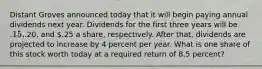 Distant Groves announced today that it will begin paying annual dividends next year. Dividends for the first three years will be .15,.20, and .25 a share, respectively. After that, dividends are projected to increase by 4 percent per year. What is one share of this stock worth today at a required return of 8.5 percent?