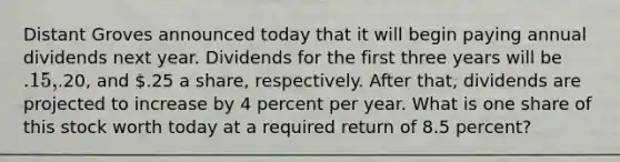 Distant Groves announced today that it will begin paying annual dividends next year. Dividends for the first three years will be .15,.20, and .25 a share, respectively. After that, dividends are projected to increase by 4 percent per year. What is one share of this stock worth today at a required return of 8.5 percent?