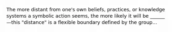 The more distant from one's own beliefs, practices, or knowledge systems a symbolic action seems, the more likely it will be ______—this "distance" is a flexible boundary defined by the group...