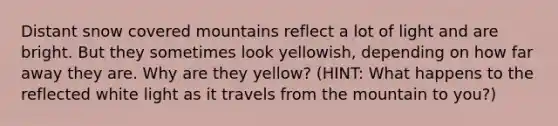 Distant snow covered mountains reflect a lot of light and are bright. But they sometimes look yellowish, depending on how far away they are. Why are they yellow? (HINT: What happens to the reflected white light as it travels from the mountain to you?)