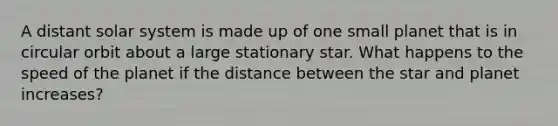 A distant solar system is made up of one small planet that is in circular orbit about a large stationary star. What happens to the speed of the planet if the distance between the star and planet increases?