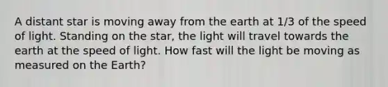 A distant star is moving away from the earth at 1/3 of the speed of light. Standing on the star, the light will travel towards the earth at the speed of light. How fast will the light be moving as measured on the Earth?