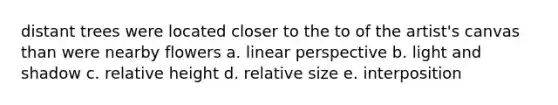 distant trees were located closer to the to of the artist's canvas than were nearby flowers a. linear perspective b. light and shadow c. relative height d. relative size e. interposition