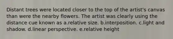 Distant trees were located closer to the top of the artist's canvas than were the nearby flowers. The artist was clearly using the distance cue known as a.relative size. b.interposition. c.light and shadow. d.linear perspective. e.relative height