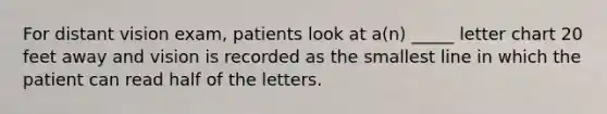 For distant vision exam, patients look at a(n) _____ letter chart 20 feet away and vision is recorded as the smallest line in which the patient can read half of the letters.