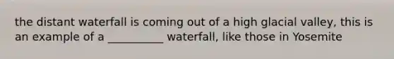 the distant waterfall is coming out of a high glacial valley, this is an example of a __________ waterfall, like those in Yosemite