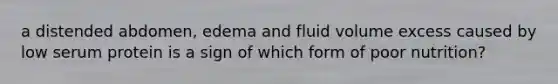 a distended abdomen, edema and fluid volume excess caused by low serum protein is a sign of which form of poor nutrition?