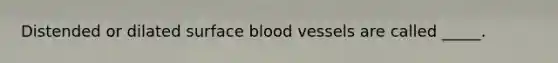 Distended or dilated surface blood vessels are called _____.