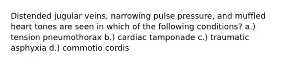 Distended jugular veins, narrowing pulse pressure, and muffled heart tones are seen in which of the following conditions? a.) tension pneumothorax b.) cardiac tamponade c.) traumatic asphyxia d.) commotio cordis