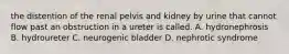 the distention of the renal pelvis and kidney by urine that cannot flow past an obstruction in a ureter is called. A. hydronephrosis B. hydroureter C. neurogenic bladder D. nephrotic syndrome