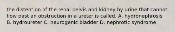 the distention of the renal pelvis and kidney by urine that cannot flow past an obstruction in a ureter is called. A. hydronephrosis B. hydroureter C. neurogenic bladder D. nephrotic syndrome