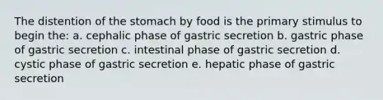 The distention of the stomach by food is the primary stimulus to begin the: a. cephalic phase of gastric secretion b. gastric phase of gastric secretion c. intestinal phase of gastric secretion d. cystic phase of gastric secretion e. hepatic phase of gastric secretion