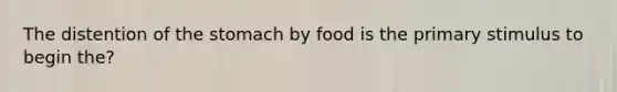 The distention of the stomach by food is the primary stimulus to begin the?