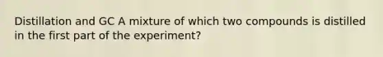 Distillation and GC A mixture of which two compounds is distilled in the first part of the experiment?