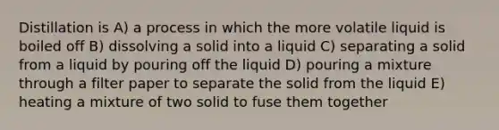 Distillation is A) a process in which the more volatile liquid is boiled off B) dissolving a solid into a liquid C) separating a solid from a liquid by pouring off the liquid D) pouring a mixture through a filter paper to separate the solid from the liquid E) heating a mixture of two solid to fuse them together