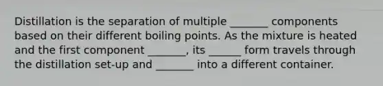 Distillation is the separation of multiple _______ components based on their different boiling points. As the mixture is heated and the first component _______, its ______ form travels through the distillation set-up and _______ into a different container.