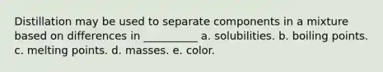 Distillation may be used to separate components in a mixture based on differences in __________ a. solubilities. b. boiling points. c. melting points. d. masses. e. color.