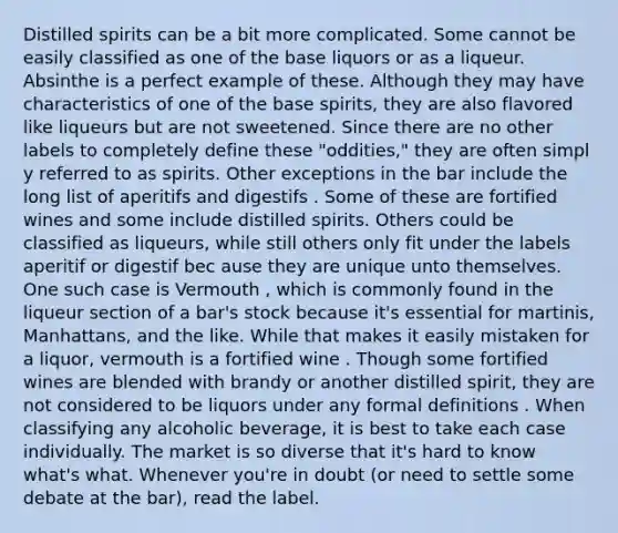 Distilled spirits can be a bit more complicated. Some cannot be easily classified as one of the base liquors or as a liqueur. Absinthe is a perfect example of these. Although they may have characteristics of one of the base spirits, they are also flavored like liqueurs but are not sweetened. Since there are no other labels to completely define these "oddities," they are often simpl y referred to as spirits. Other exceptions in the bar include the long list of aperitifs and digestifs . Some of these are fortified wines and some include distilled spirits. Others could be classified as liqueurs, while still others only fit under the labels aperitif or digestif bec ause they are unique unto themselves. One such case is Vermouth , which is commonly found in the liqueur section of a bar's stock because it's essential for martinis, Manhattans, and the like. While that makes it easily mistaken for a liquor, vermouth is a fortified wine . Though some fortified wines are blended with brandy or another distilled spirit, they are not considered to be liquors under any formal definitions . When classifying any alcoholic beverage, it is best to take each case individually. The market is so diverse that it's hard to know what's what. Whenever you're in doubt (or need to settle some debate at the bar), read the label.