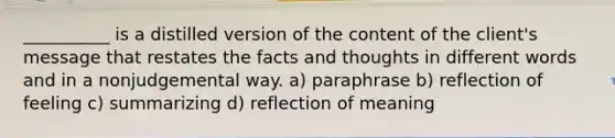 __________ is a distilled version of the content of the client's message that restates the facts and thoughts in different words and in a nonjudgemental way. a) paraphrase b) reflection of feeling c) summarizing d) reflection of meaning