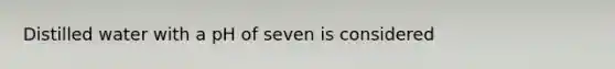 Distilled water with a pH of seven is considered