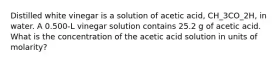 Distilled white vinegar is a solution of acetic acid, CH_3CO_2H, in water. A 0.500-L vinegar solution contains 25.2 g of acetic acid. What is the concentration of the acetic acid solution in units of molarity?