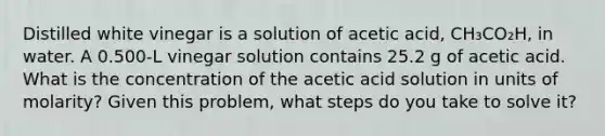 Distilled white vinegar is a solution of acetic acid, CH₃CO₂H, in water. A 0.500-L vinegar solution contains 25.2 g of acetic acid. What is the concentration of the acetic acid solution in units of molarity? Given this problem, what steps do you take to solve it?