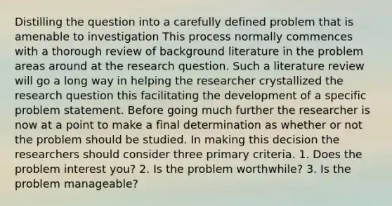 Distilling the question into a carefully defined problem that is amenable to investigation This process normally commences with a thorough review of background literature in the problem areas around at the research question. Such a literature review will go a long way in helping the researcher crystallized the research question this facilitating the development of a specific problem statement. Before going much further the researcher is now at a point to make a final determination as whether or not the problem should be studied. In making this decision the researchers should consider three primary criteria. 1. Does the problem interest you? 2. Is the problem worthwhile? 3. Is the problem manageable?