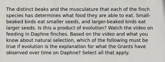 The distinct beaks and the musculature that each of the finch species has determines what food they are able to eat. Small-beaked birds eat smaller seeds, and larger-beaked birds eat larger seeds. Is this a product of evolution? Watch the video on feeding in Daphne finches. Based on the video and what you know about natural selection, which of the following must be true if evolution is the explanation for what the Grants have observed over time on Daphne? Select all that apply.