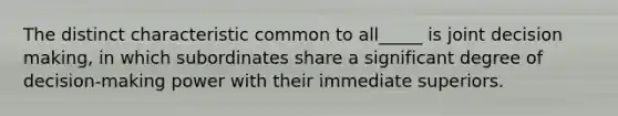 The distinct characteristic common to all_____ is joint decision making, in which subordinates share a significant degree of decision-making power with their immediate superiors.