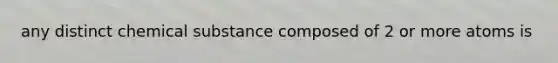 any distinct chemical substance composed of 2 or more atoms is