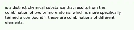 is a distinct chemical substance that results from the combination of two or more atoms, which is more specifically termed a compound if these are combinations of different elements.