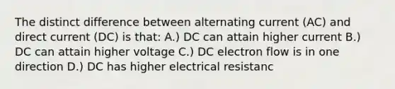 The distinct difference between alternating current (AC) and direct current (DC) is that: A.) DC can attain higher current B.) DC can attain higher voltage C.) DC electron flow is in one direction D.) DC has higher electrical resistanc