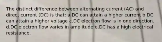 The distinct difference between alternating current (AC) and direct current (DC) is that: a.DC can attain a higher current b.DC can attain a higher voltage c.DC electron flow is in one direction. d.DC electron flow varies in amplitude e.DC has a high electrical resistance.