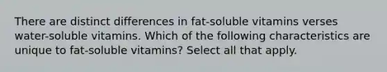 There are distinct differences in fat-soluble vitamins verses water-soluble vitamins. Which of the following characteristics are unique to fat-soluble vitamins? Select all that apply.