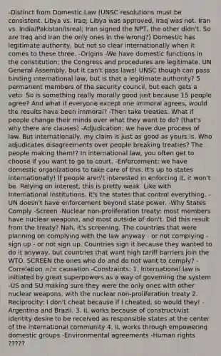 -Distinct from Domestic Law (UNSC resolutions must be consistent. Libya vs. Iraq; Libya was approved, Iraq was not. Iran vs. India/Pakistan/Isreal; Iran signed the NPT, the other didn't. So are Iraq and Iran the only ones in the wrong?) Domestic has legitimate authority, but not so clear internationally when it comes to these three. -Origins -We have domestic functions in the constitution; the Congress and procedures are legitimate. UN General Assembly, but it can't pass laws! UNSC though can pass binding international law, but is that a legitimate authority? 5 permanent members of the security council, but each gets a veto. So is something really morally good just because 15 people agree? And what if everyone except one immoral agrees, would the results have been immoral? -Then take treaties. What if people change their minds over what they want to do? (that's why there are clauses) -Adjudication: we have due process of law. But internationally, my claim is just as good as yours is. Who adjudicates disagreements over people breaking treaties? The people making them!? In international law, you often get to choose if you want to go to court. -Enforcement: we have domestic organizations to take care of this. It's up to states internationally! If people aren't interested in enforcing it, it won't be. Relying on interest, this is pretty weak. Like with International Institutions, it's the states that control everything. -UN doesn't have enforcement beyond state power. -Why States Comply -Screen -Nuclear non-proliferation treaty: most members have nuclear weapons, and most outside of don't. Did this result from the treaty? Nah, it's screening. The countries that were planning on complying with the law anyway - or not complying - sign up - or not sign up. Countries sign it because they wanted to do it anyway, but countries that want high tariff barriers join the WTO. SCREEN the ones who do and do not want to comply? -Correlation =/= causation -Constraints: 1. International law is initiated by great superpowers as a way of governing the system -US and SU making sure they were the only ones with other nuclear weapons, with the nuclear non-proliferation treaty 2. Reciprocity: I don't cheat because if I cheated, so would they! -Argentina and Brazil. 3. IL works because of constructivist identity desire to be received as responsible states at the center of the international community 4. IL works through empowering domestic groups -Environmental agreements -Human rights ?????