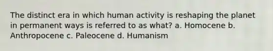 The distinct era in which human activity is reshaping the planet in permanent ways is referred to as what? a. Homocene b. Anthropocene c. Paleocene d. Humanism