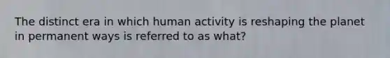 The distinct era in which human activity is reshaping the planet in permanent ways is referred to as what?