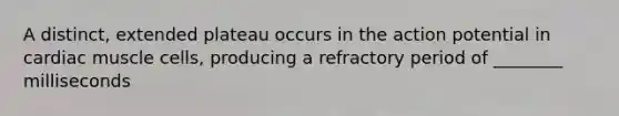 A distinct, extended plateau occurs in the action potential in cardiac muscle cells, producing a refractory period of ________ milliseconds