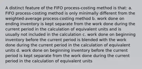 A distinct feature of the FIFO process-costing method is that: a. FIFO process-costing method is only minimally different from the weighted-average process-costing method b. work done on ending inventory is kept separate from the work done during the current period in the calculation of equivalent units and is usually not included in the calculation c. work done on beginning inventory before the current period is blended with the work done during the current period in the calculation of equivalent units d. work done on beginning inventory before the current period is kept separate from the work done during the current period in the calculation of equivalent units