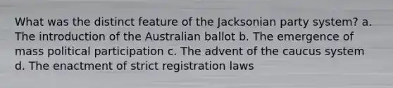 What was the distinct feature of the Jacksonian party system? a. The introduction of the Australian ballot b. The emergence of mass political participation c. The advent of the caucus system d. The enactment of strict registration laws