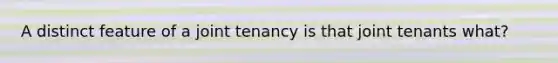 A distinct feature of a joint tenancy is that joint tenants what?