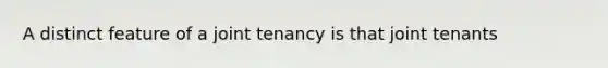 A distinct feature of a joint tenancy is that joint tenants