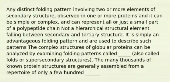 Any distinct folding pattern involving two or more elements of secondary structure, observed in one or more proteins and it can be simple or complex, and can represent all or just a small part of a polypeptide chain Not a hierarchical structural element falling between secondary and tertiary structure. It is simply an advantageous folding pattern and are used to describe such patterns The complex structures of globular proteins can be analyzed by examining folding patterns called _____ (also called folds or supersecondary structures). The many thousands of known protein structures are generally assembled from a repertoire of only a few hundred ______